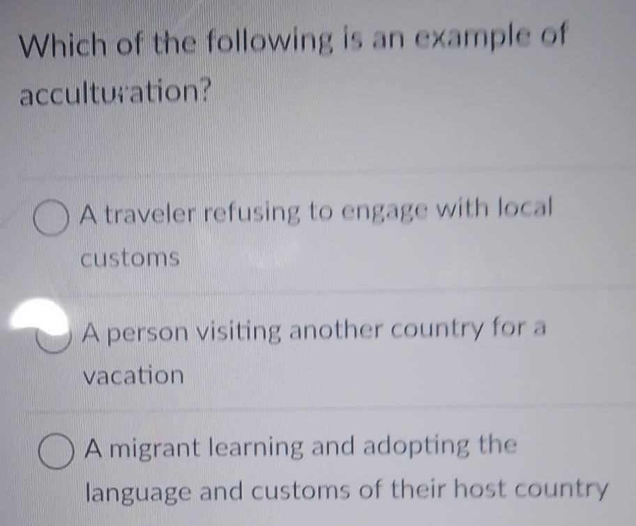 Which of the following is an example of
acculturation?
A traveler refusing to engage with local
customs
A person visiting another country for a
vacation
A migrant learning and adopting the
language and customs of their host country