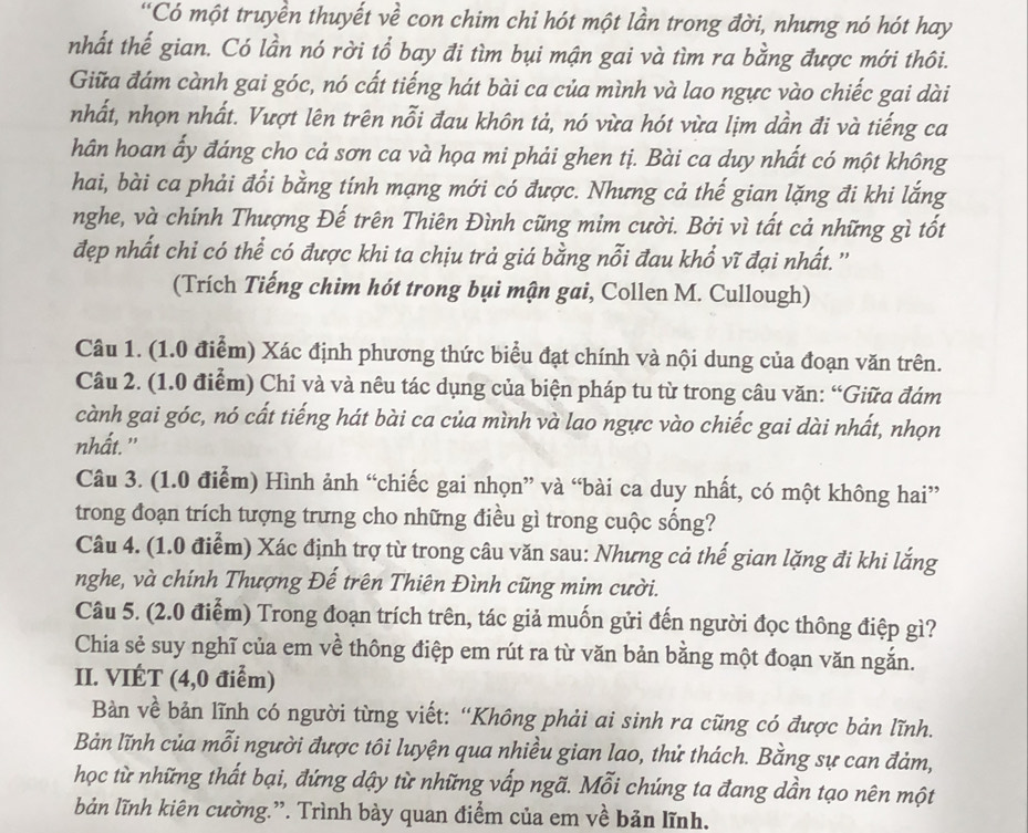 “Có một truyền thuyết về con chim chỉ hót một lần trong đời, nhưng nó hót hay
nhất thế gian. Có lần nó rời tổ bay đi tìm bụi mận gai và tìm ra bằng được mới thôi.
Giữa đám cành gai góc, nó cất tiếng hát bài ca của mình và lao ngực vào chiếc gai dài
nhất, nhọn nhất. Vượt lên trên nỗi đau khôn tả, nó vừa hót vừa lịm dần đi và tiếng ca
hân hoan ẩy đáng cho cả sơn ca và họa mi phải ghen tị. Bài ca duy nhất có một không
hai, bài ca phải đổi bằng tính mạng mới có được. Nhưng cả thế gian lặng đi khi lắng
nghe, và chính Thượng Đế trên Thiên Đình cũng mim cười. Bởi vì tất cả những gì tốt
đẹp nhất chi có thể có được khi ta chịu trả giá bằng nỗi đau khổ vĩ đại nhất. ''
(Trích Tiếng chim hót trong bụi mận gai, Collen M. Cullough)
Câu 1. (1.0 điểm) Xác định phương thức biểu đạt chính và nội dung của đoạn văn trên.
Câu 2. (1.0 điểm) Chỉ và và nêu tác dụng của biện pháp tu từ trong câu văn: “Giữa đám
cành gai góc, nó cất tiếng hát bài ca của mình và lao ngực vào chiếc gai dài nhất, nhọn
nhất."
Câu 3. (1.0 điểm) Hình ảnh “chiếc gai nhọn” và “bài ca duy nhất, có một không hai”
trong đoạn trích tượng trưng cho những điều gì trong cuộc sống?
Câu 4. (1.0 điểm) Xác định trợ từ trong câu văn sau: Nhưng cả thế gian lặng đi khi lắng
nghe, và chính Thượng Đế trên Thiên Đình cũng mim cười.
Câu 5. (2.0 điểm) Trong đoạn trích trên, tác giả muốn gửi đến người đọc thông điệp gì?
Chia sẻ suy nghĩ của em về thông điệp em rút ra từ văn bản bằng một đoạn văn ngắn.
II. VIÉT (4,0 điểm)
Bản về bản lĩnh có người từng viết: “Không phải ai sinh ra cũng có được bản lĩnh.
Bản lĩnh của mỗi người được tôi luyện qua nhiều gian lao, thử thách. Bằng sự can đảm,
học từ những thất bại, đứng dậy từ những vấp ngã. Mỗi chúng ta đang dần tạo nên một
bản lĩnh kiên cường.”. Trình bảy quan điểm của em về bản lĩnh.