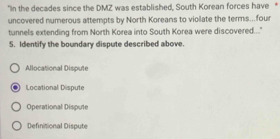 "In the decades since the DMZ was established, South Korean forces have *
uncovered numerous attempts by North Koreans to violate the terms...four
tunnels extending from North Korea into South Korea were discovered..."
5. Identify the boundary dispute described above.
Allocational Dispute
Locational Dispute
Operational Dispute
Definitional Dispute