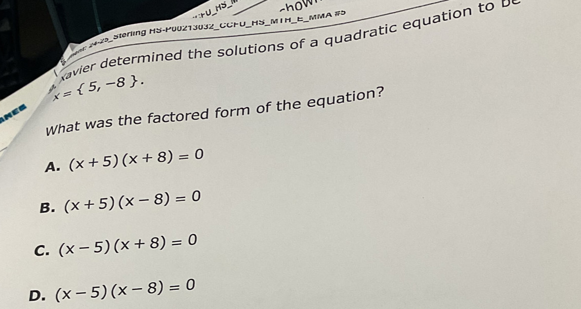 HS_
r∪ show
ment: 24-25_Sterling HS-P00213032_CCFU_HS_MTH _MMA #5
avier determine d the solutions of a q uadratic equation
x= 5,-8. 
What was the factored form of the equation?
A. (x+5)(x+8)=0
B. (x+5)(x-8)=0
C. (x-5)(x+8)=0
D. (x-5)(x-8)=0