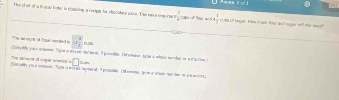 Sav 
The chef of a 5 -star hotel is doubling a recipe for chocolate cake. The cake requires 5 7/8 cups of flour and 4 1/7  cups of sugar. How much flour and sugar will she need? 
The amount of flour needed is 11 3/4 cups. 
(Simplify your answer. Type a mixed numeral, if possible. Otherwise, type a whole number or a fraction.) 
The amount of sugar needed is □ cups. 
(Simplify your answer. Type a mixed numeral, if possible. Otherwise, type a whole number or a fraction.)