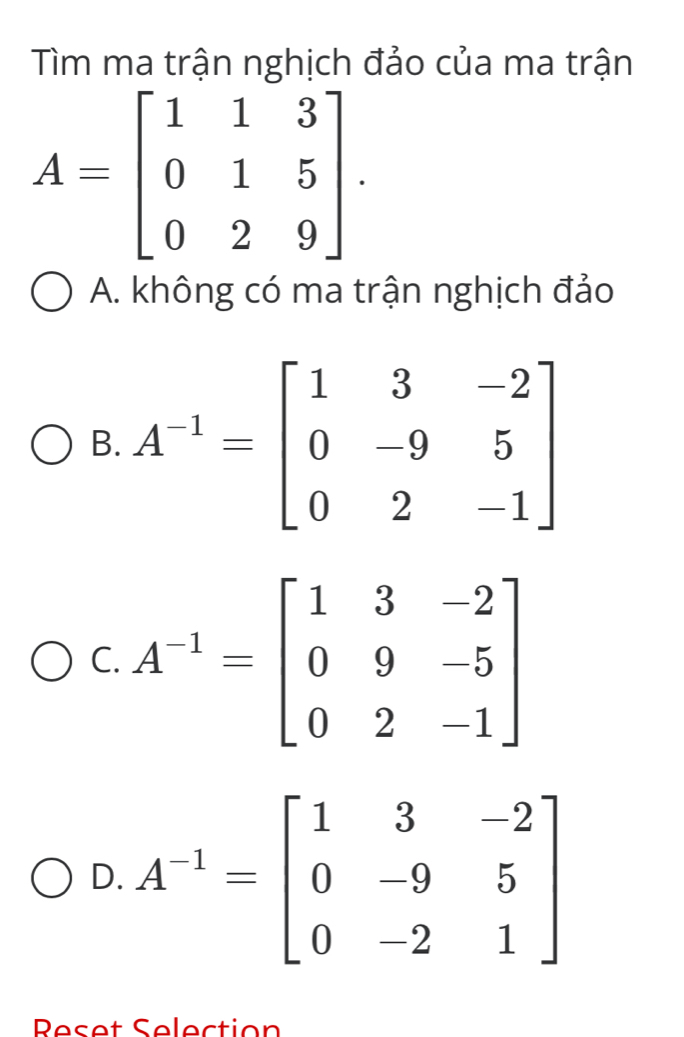 Tìm ma trận nghịch đảo của ma trận
A=beginbmatrix 1&1&3 0&1&5 0&2&9endbmatrix .
A. không có ma trận nghịch đảo
B.
C. A^(-1)=beginbmatrix 1&3&-2 0&9&-5 0&2&-1endbmatrix
D. A^(-1)=beginbmatrix 1&3&-2 0&-9&5 0&-2&1endbmatrix
Peset Selection