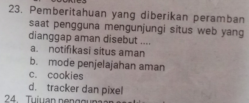 Pemberitahuan yang diberikan peramban
saat pengguna mengunjungi situs web yang 
dianggap aman disebut ....
a. notifıkasi situs aman
b. mode penjelajahan aman
c. cookies
d. tracker dan pixel
24. Tuiuan p e n g g u n