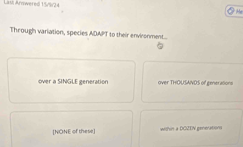 Last Answered 15/9/24
He
Through variation, species ADAPT to their environment...
over a SINGLE generation over THOUSANDS of generations
[NONE of these] within a DOZEN generations