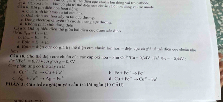 Giữ cô giả trị thể điện cực chuẩn lớn đóng vai trò cathode.
d. Cặp oxi hóa - khử có giá trị thể điện cực chuẩn nhỏ hơn đóng vai trò anode
Câu 8. Khỉ pin điện hóa hoạt động
a. Quá trình khử xảy ra tại cực âm.
b. Quả trình oxi hóa xảy ra tại cực dương.
e. Dòng electron chuyển từ cực âm sang cực dương.
d. Không phát sinh dòng điện
Câu 9. Giá trị hiệu điện thể giữa hai điện cực được xác định
a. E_pin=E_+-E
b. Epin =E.-E.
c. Epin =E_++E
d. Epin = điện cực có giá trị thể điện cực chuẩn lớn hơn - điện cực có giá trị thể điện cực chuẩn nhỏ
hơn
Câu 10. Cho thế điện cực chuẩn của các cặp oxi hóa - khử Cu^(2+)/Cu=0,34V; Fe^(2+)/Fe=-0,44V
Fe^(3+)/Fe^(2+)=0.77V; Ag^+/Ag=0.8V
Các phản ứng có thể xảy ra là
a. Cu^(2+)+Feto Cu+Fe^(2+) b. Fe+Fe^(3+)to Fe^(2+)
c. Ag^++Fe^(2+)to Ag+Fe^(3+) d. Cu+Fe^(3+)to Cu^(2+)+Fe^(2+)
PHÀN 3: Câu trắc nghiệm yêu cầu trả lời ngắn (10 CÂU)