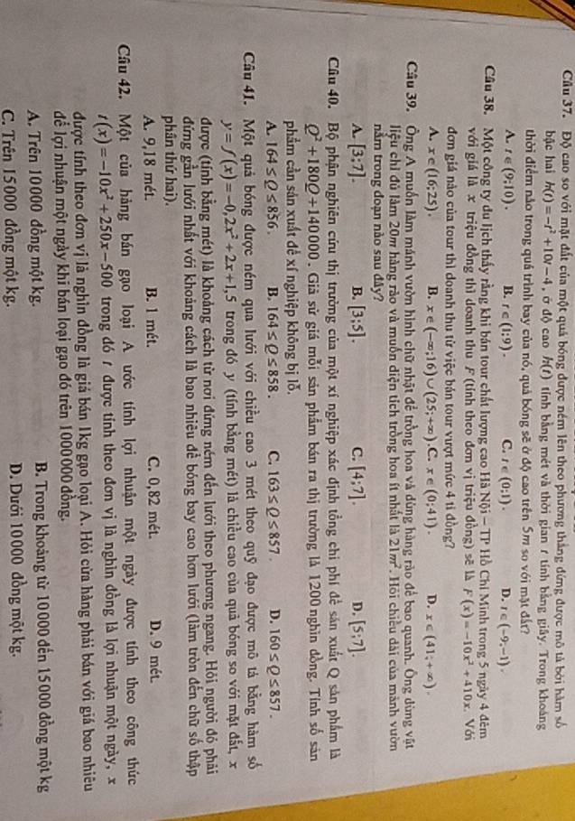Cầu 37. Độ cao so với mặt đất của một quả bóng được ném lên theo phương thắng đứng được mô tả bởi hàm số
bậc hai h(t)=-t^2+10t-4 , ớ độ cao h(t) tTính bằng mét và thời gian 1 tính bằng giây. Trong khoáng
thời điểm nảo trong quả trình bay của nó, quả bóng sẽ ở độ cao trên 5m so với mặt đất?
A. t∈ (9;10). B. r∈ (1:9). C. t∈ (0;1). D. t∈ (-9,-1).
Câu 38. Một công ty du lịch thấy rằng khi bán tour chất lượng cao Hà Nội - TP Hồ Chi Minh trong 5 ngày 4 đêm
với giá là x triệu đồng thì doanh thu F (tính theo đơn vị triệu đồng) sẽ là F(x)=-10x^2+410x. Với
đơn giá nào của tour thì doanh thu từ việc bản tour vượt mức 4 tỉ đồng?
A. x∈ (16;25). B. x ∈ (-∈fty ;16)∪ (25;+∈fty ) .C. x∈ (0;41). D. x∈ (41;+∈fty ).
Câu 39. Ông A muốn làm mánh vườn hình chữ nhật để trồng hoa và dùng hàng rào để bao quanh. Ông dùng vật
liệu chỉ đủ làm 20m hàng rào và muốn diện tích trồng hoa ít nhất là 21m^2. Hỏi chiều dài của mảnh vườn
nằm trong đoạn nào sau đây?
A. [3:7]. B. [3;5]. C. [4:7]. D. [5;7].
Cu 40. Bộ phận nghiên cứu thị trường của một xí nghiệp xác định tồng chi phí đề sản xuất Q sản phẩm là
Q^2+180Q+140000. Giả sử giá mỗi sản phẩm bán ra thị trường là 1200 nghìn đồng. Tính số sản
phẩm cần sản xuất đề xí nghiệp không bị lỗ.
A. 164≤ Q≤ 856. B. 164≤ Q≤ 858. C. 163≤ Q≤ 857. D. 160≤ Q≤ 857.
Câu 41. Một quả bóng được ném qua lưới với chiều cao 3 mét theo quỹ đạo được mô tả bằng hàm số
y=f(x)=-0,2x^2+2x+1,5 trong đó y (tính bằng mét) là chiều cao của quả bóng so với mặt đất, x
được (tính bằng mét) là khoảng cách từ nơi đứng ném đến lưới theo phương ngang. Hỏi người đỏ phải
đứng gần lưới nhất với khoảng cách là bao nhiêu để bóng bay cao hơn lưới (làm tròn đến chữ số thập
phân thứ hai).
A. 9,18 mét. B. 1 mét. C. 0,82 mét. D. 9 mét.
Câu 42. Một của hàng bán gạo loại A ước tính lợi nhuận một ngày được tính theo công thức
t(x)=-10x^2+250x-500 trong đó t được tính theo đơn vị là nghìn đồng là lợi nhuận một ngày, x
được tính theo đơn vị là nghìn đồng là giá bán 1kg gạo loại A. Hỏi cửa hàng phải bán với giá bao nhiêu
để lợi nhuận một ngày khi bán loại gạo đó trên 1000000 đồng.
A. Trên 10000 đồng một kg. B. Trong khoảng từ 10000 đến 15000 đồng một kg
C. Trên 15000 đồng một kg. D. Dưới 10000 đồng một kg.