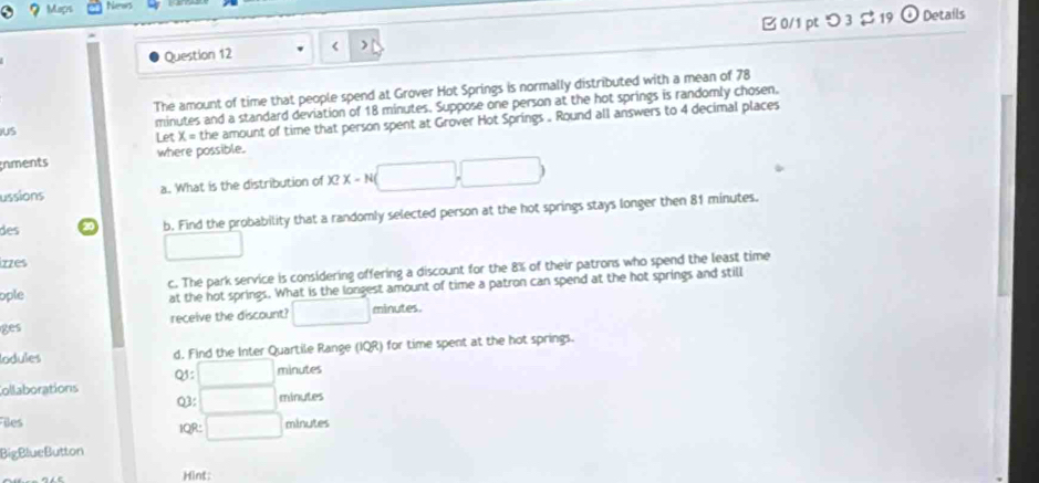 Maçr New 
Question 12 78
US minutes and a standard deviation of 18 minutes. Suppose one person at the hot springs is randomly chosen. 
Let X= the amount of time that person spent at Grover Hot Springs . Round all answers to 4 decimal places 
Inments where possible. 
ussions a. What is the distribution of X?X-N( (□ ,□ )
des b. Find the probability that a randomly selected person at the hot springs stays longer then 81 minutes. 
□ 
izzes 
ople c. The park service is considering offering a discount for the 8% of their patrons who spend the least time 
at the hot springs. What is the longest amount of time a patron can spend at the hot springs and still 
ges receive the discount? □ minutes. 
lodules d. Find the Inter Quartile Range (IQR) for time spent at the hot springs. 
Q :□ minutes
Collaborations 
Q3: □ minutes
Bles minutes
IQR: □ 
BigBlueButton 
Hint: