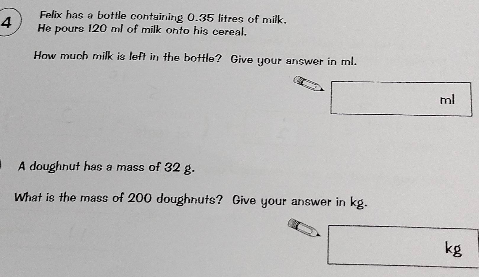 Felix has a bottle containing 0.35 litres of milk. 
4 He pours 120 ml of milk onto his cereal. 
How much milk is left in the bottle? Give your answer in ml.
ml
A doughnut has a mass of 32 g. 
What is the mass of 200 doughnuts? Give your answer in kg.
kg