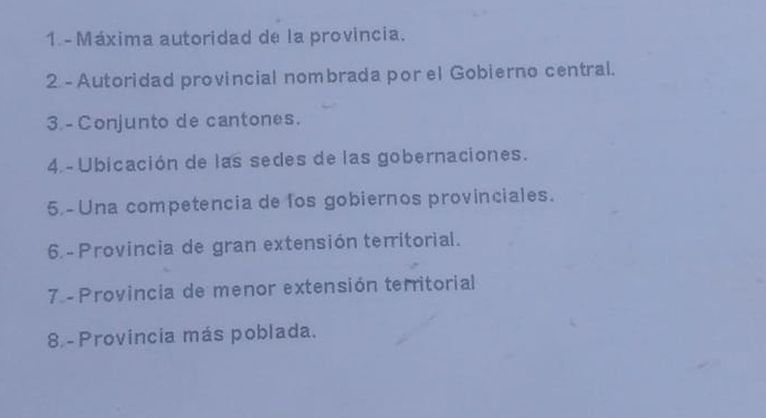 Máxima autoridad de la provincia. 
2 - Autoridad provincial nombrada por el Gobierno central. 
3. - Conjunto de cantones. 
4 - Ubicación de las sedes de las gobernaciones. 
5. - Una competencia de los gobiernos provinciales. 
6. - Provincia de gran extensión territorial. 
7 - Provincia de menor extensión territorial 
8 - Provincia más poblada.