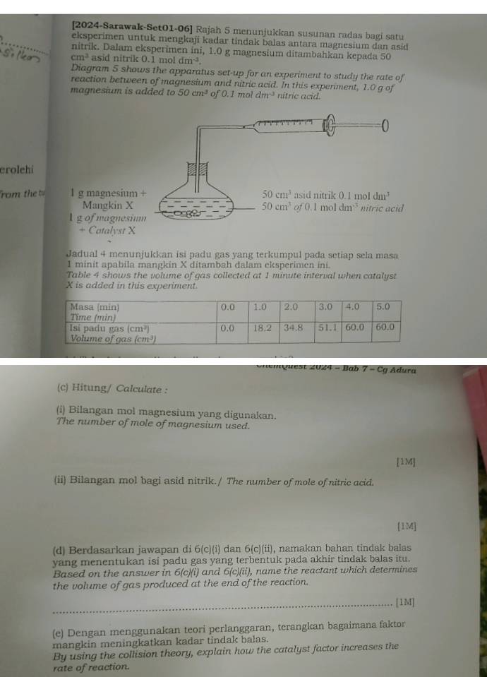 [2024-Sarawak-Set01-06] Rajah 5 menunjukkan susunan radas bagi satu
_eksperimen untuk mengkaji kadar tindak balas antara magnesium dan asid
nitrik. Dalam eksperimen ini, 1.0 g magnesium ditambahkan kepada 50
cm^3 asid nitrik 0.1 m 1dm^(-3).
Diagram 5 shows the apparatus set-up for an experiment to study the rate of
reaction between of magnesium and nitric acid. In this experiment, 1.0 g of
magnesium is added to 50cm^3 of 0.1moldm^(-3) nitric acid.
erolehi
rom the t
Jadual 4 menunjukkan isi padu gas yang terkumpul pada setiap sela masa
1 minit apabila mangkin X ditambah dalam eksperimen ini.
Table 4 shows the volume of gas collected at 1 minute interval when catalyst
X is added in this experiment.
*   m Quest 2024 - Bab 7 - Cg Adura
(c) Hitung/ Calculate :
(i) Bilangan mol magnesium yang digunakan.
The number of mole of magnesium used.
[1M]
(ii) Bilangan mol bagi asid nitrik./ The number of mole of nitric acid.
[1M]
(d) Berdasarkan jawapan di 6(c)(i) dan 6(c)(ii), namakan bahan tindak balas
yang menentukan isi padu gas yang terbentuk pada akhir tindak balas itu.
Based on the answer in 6(c)(i) and 6(c)(ii), name the reactant which determines
the volume of gas produced at the end of the reaction.
_[1M]
(e) Dengan menggunakan teori perlanggaran, terangkan bagaimana faktor
mangkin meningkatkan kadar tindak balas.
By using the collision theory, explain how the catalyst factor increases the
rate of reaction.