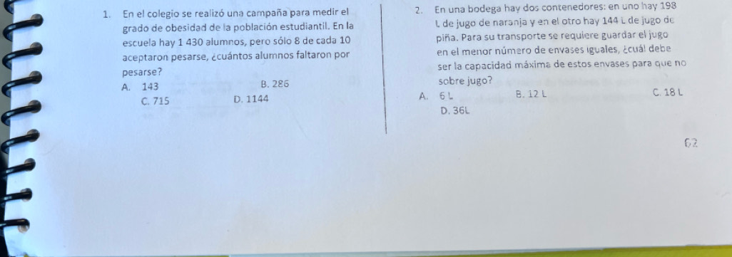 En el colegio se realizó una campaña para medir el 2. En una bodega hay dos contenedores: en uno hay 198
grado de obesidad de la población estudiantil. En la L de jugo de naranja y en el otro hay 144 L de jugo de
escuela hay 1 430 alumnos, pero sólo 8 de cada 10 piña. Para su transporte se requiere guardar el jugo
aceptaron pesarse, ¿cuántos alumnos faltaron por en el menor número de envases iguales, ¿cuál debe
pesarse? ser la capacidad máxima de estos envases para que no
A. 143 B. 286 sobre jugo?
C. 715 D. 1144 A. 6 L B. 12 L C. 18 L
D. 36L
02