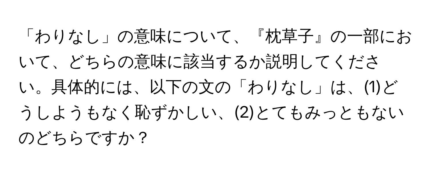 「わりなし」の意味について、『枕草子』の一部において、どちらの意味に該当するか説明してください。具体的には、以下の文の「わりなし」は、(1)どうしようもなく恥ずかしい、(2)とてもみっともないのどちらですか？