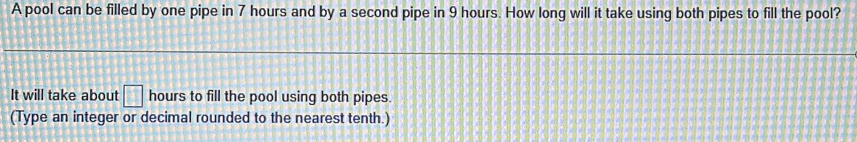 A pool can be filled by one pipe in 7 hours and by a second pipe in 9 hours. How long will it take using both pipes to fill the pool? 
It will take about □ hours to fill the pool using both pipes. 
(Type an integer or decimal rounded to the nearest tenth.)