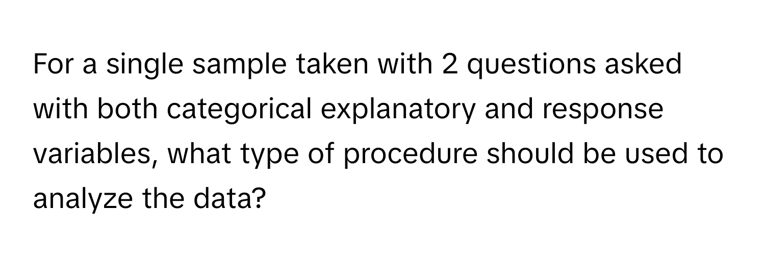 For a single sample taken with 2 questions asked with both categorical explanatory and response variables, what type of procedure should be used to analyze the data?