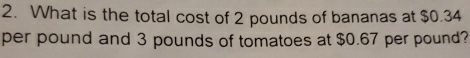 What is the total cost of 2 pounds of bananas at $0.34
per pound and 3 pounds of tomatoes at $0.67 per pound?