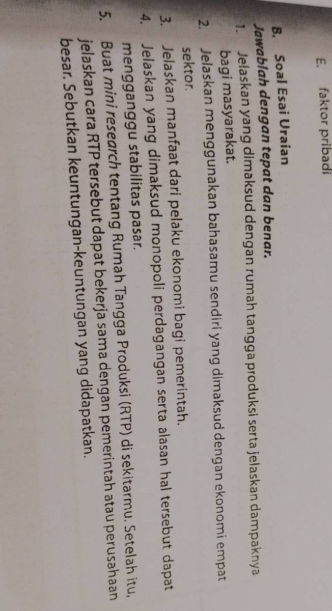 faktor pribadi 
B. Soal Esai Uraian 
Jawablah dengan tepat dan benar. 
1. Jelaskan yang dimaksud dengan rumah tangga produksi serta jelaskan dampaknya 
bagi masyarakat. 
2. Jelaskan menggunakan bahasamu sendiri yang dimaksud dengan ekonomi empat 
sektor. 
3. Jelaskan manfaat dari pelaku ekonomi bagi pemerintah. 
4. Jelaskan yang dimaksud monopoli perdagangan serta alasan hal tersebut dapat 
mengganggu stabilitas pasar. 
5. Buat mini research tentang Rumah Tangga Produksi (RTP) di sekitarmu. Setelah itu, 
jelaskan cara RTP tersebut dapat bekerja sama dengan pemerintah atau perusahaan 
besar. Sebutkan keuntungan-keuntungan yang didapatkan.