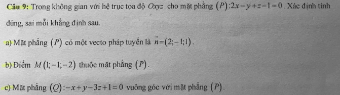 Trong không gian với hệ trục tọa độ Oxyz cho mặt phẳng ( F ):2x-y+z-1=0. Xác định tính 
đúng, sai mỗi khẳng định sau. 
a) Mặt phẳng (P) có một vecto pháp tuyển là vector n=(2;-1;1). 
b) Điểm M(1;-1;-2) thuộc mặt phẳng (P) . 
c) Mặt phẳng (Q): -x+y-3z+1=0 vuông góc với mặt phẳng (P).