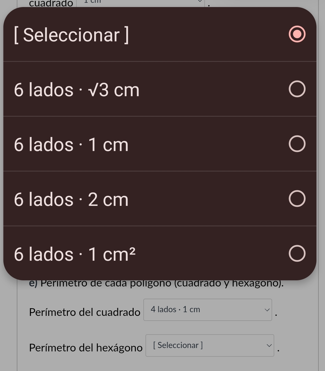 cuadrado 
[ Seleccionar ]
6 lados · sqrt(3)cm
6 lados· 1 cm
6 lados· 2 cm
6 lados · 1 cm^2 I 
e) Perimetro de cada polígono (cuadrado y hexagono). 
Perímetro del cuadrado 4 lados · 1 cm
Perímetro del hexágono [ Seleccionar ]