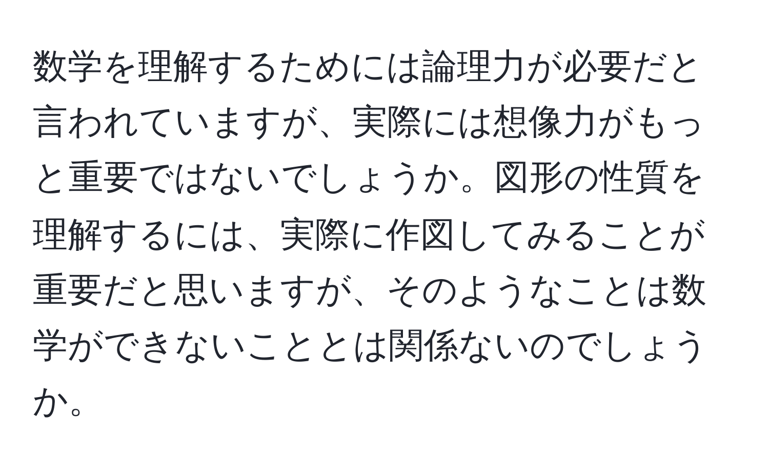 数学を理解するためには論理力が必要だと言われていますが、実際には想像力がもっと重要ではないでしょうか。図形の性質を理解するには、実際に作図してみることが重要だと思いますが、そのようなことは数学ができないこととは関係ないのでしょうか。