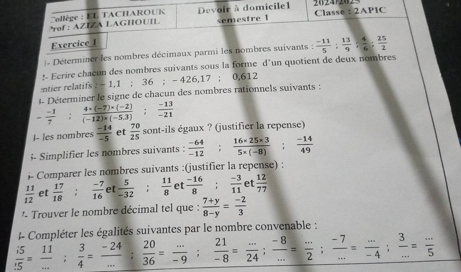 Collège : EL TACHAROUK Devoir à domicile1 2024/2025
Prof : AZIZA LAGHOUIL semestre 1 Classe : 2APIC
Exercice 1
|- Déterminer les nombres décimaux parmi les nombres suivants :  (-11)/5 ; 13/9 ; 4/6 ; 25/2 !- Ecrire chacun des nombres suivants sous la forme d’un quotient de deux nombres
:ntier relatifs : - 1,1 ; 36 ; - 426,17 ; 0,612
- Déterminer le signe de chacun des nombres rationnels suivants :
- (-1)/7 ; (4* (-7)* (-2))/(-12)* (-5,3) ; (-13)/-21 
I- les nombres  (-14)/-5  et  70/25  sont-ils égaux ? (justifier la repense)
- Simplifier les nombres suivants :  (-64)/-12 ; (16* 25* 3)/5* (-8) ; (-14)/49 
- Comparer les nombres suivants :(justifier la repense) :
 11/12  et  17/18 ; (-7)/16  et  5/-32 ; 11/8  et  (-16)/8 ; (-3)/11  et  12/77 
'   r u er le nombre décimal tel que :  (7+y)/8-y = (-2)/3 
J- Compléter les égalités suivantes par le nombre convenable :
 i5/.5 = 11/... ; 3/4 = (-24)/... ; 20/36 = (...)/-9 ; 21/-8 = (...)/24 ; (-8)/... = (...)/2 ; (-7)/... = (...)/-4 ; 3/... = (...)/5 