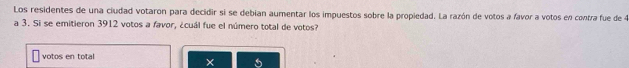 Los residentes de una ciudad votaron para decidir si se debian aumentar los impuestos sobre la propiedad. La razón de votos a favor a votos en contra fue de 4
a 3. Si se emitieron 3912 votos a favor, ¿cuál fue el número total de votos? 
votos en total