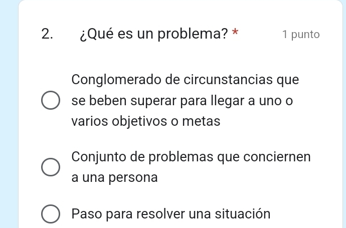 ¿Qué es un problema? * 1 punto
Conglomerado de circunstancias que
se beben superar para llegar a uno o
varios objetivos o metas
Conjunto de problemas que conciernen
a una persona
Paso para resolver una situación