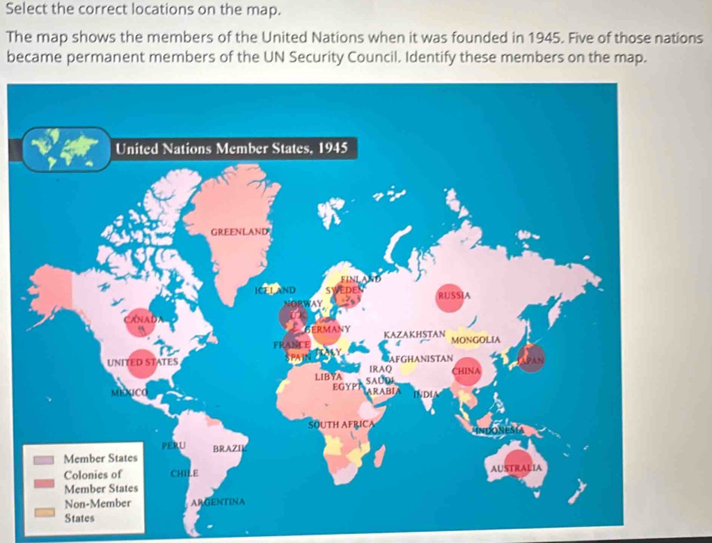 Select the correct locations on the map. 
The map shows the members of the United Nations when it was founded in 1945. Five of those nations 
became permanent members of the UN Security Council. Identify these members on the map. 
United Nations Member States, 1945 
GREENLAND 
ICEL AND SV EDE 
NORWAY RUSSIA 
N A D 
BERMANY KAZAKHSTAN 
FRANCE MONGOLIA 
UNITED STATES PAIN AFGHANISTAN 
IRAQ 
LIBYA CHINA 
MEXICO EGYP SAUDI ARABJA INDIA 
SOUTH AFRICA 
PERU BRAZIL 
Member States 
Colonies of CHILE AUSTRALIA 
Member States 
Non-Member ARGENTINA 
States