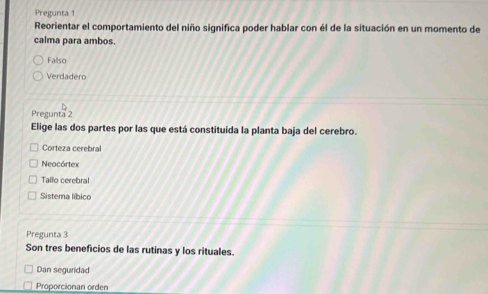 Pregunta 1
Reorientar el comportamiento del niño significa poder hablar con él de la situación en un momento de
calma para ambos.
Falso
Verdadero
Pregunta 2
Elige las dos partes por las que está constituida la planta baja del cerebro.
Corteza cerebral
Neocórtex
Tallo cerebral
Sistema líbico
Pregunta 3
Son tres beneficios de las rutinas y los rituales.
Dan seguridad
Proporcionan orden