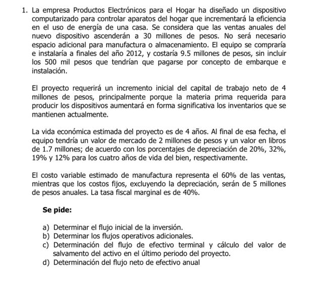 La empresa Productos Electrónicos para el Hogar ha diseñado un dispositivo
computarizado para controlar aparatos del hogar que incrementará la eficiencia
en el uso de energía de una casa. Se considera que las ventas anuales del
nuevo dispositivo ascenderán a 30 millones de pesos. No será necesario
espacio adicional para manufactura o almacenamiento. El equipo se compraría
e instalaría a finales del año 2012, y costaría 9.5 millones de pesos, sin incluir
los 500 mil pesos que tendrían que pagarse por concepto de embarque e
instalación.
El proyecto requerirá un incremento inicial del capital de trabajo neto de 4
millones de pesos, principalmente porque la materia prima requerida para
producir los dispositivos aumentará en forma significativa los inventarios que se
mantienen actualmente.
La vida económica estimada del proyecto es de 4 años. Al final de esa fecha, el
equipo tendría un valor de mercado de 2 millones de pesos y un valor en libros
de 1.7 millones; de acuerdo con los porcentajes de depreciación de 20%, 32%,
19% y 12% para los cuatro años de vida del bien, respectivamente.
El costo variable estimado de manufactura representa el 60% de las ventas,
mientras que los costos fijos, excluyendo la depreciación, serán de 5 millones
de pesos anuales. La tasa fiscal marginal es de 40%.
Se pide:
a) Determinar el flujo inicial de la inversión.
b) Determinar los flujos operativos adicionales.
c) Determinación del flujo de efectivo terminal y cálculo del valor de
salvamento del activo en el último periodo del proyecto.
d) Determinación del flujo neto de efectivo anual