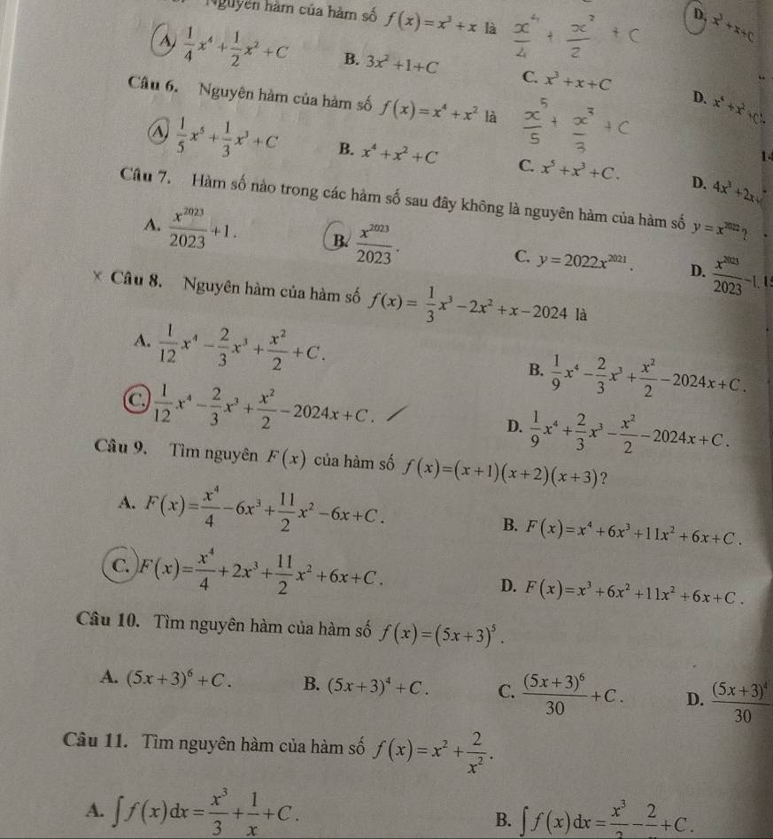 Nguyễn hàm của hàm số f(x)=x^3+x là
D, x^2+x+c
A  1/4 x^4+ 1/2 x^2+C B. 3x^2+1+C C. x^3+x+C
Câu 6. Nguyên hàm của hàm số f(x)=x^4+x^2 là
D. x^4+x^2+c.
1
A)  1/5 x^5+ 1/3 x^3+C B. x^4+x^2+C C. x^5+x^3+C. 4x^3+2xy
D.
Câu 7. Hàm số nào trong các hàm số sau đây không là nguyên hàm của hàm số y=x^(2022) 2
A.  x^(2023)/2023 +1. B.  x^(2023)/2023 . C. y=2022x^(2021).  x^(2023)/2023 -1.
D.
* Câu 8. Nguyên hàm của hàm số f(x)= 1/3 x^3-2x^2+x-2024la
A.  1/12 x^4- 2/3 x^3+ x^2/2 +C. B.  1/9 x^4- 2/3 x^3+ x^2/2 -2024x+C.
C.  1/12 x^4- 2/3 x^3+ x^2/2 -2024x+C.
D.  1/9 x^4+ 2/3 x^3- x^2/2 -2024x+C.
Câu 9. Tìm nguyên F(x) của hàm số f(x)=(x+1)(x+2)(x+3) ?
A. F(x)= x^4/4 -6x^3+ 11/2 x^2-6x+C. F(x)=x^4+6x^3+11x^2+6x+C.
B.
C. F(x)= x^4/4 +2x^3+ 11/2 x^2+6x+C. D. F(x)=x^3+6x^2+11x^2+6x+C.
Câu 10. Tìm nguyên hàm của hàm số f(x)=(5x+3)^5.
A. (5x+3)^6+C. B. (5x+3)^4+C. C. frac (5x+3)^630+C. D. frac (5x+3)^430
Câu 11. Tìm nguyên hàm của hàm số f(x)=x^2+ 2/x^2 .
A. ∈t f(x)dx= x^3/3 + 1/x +C. ∈t f(x)dx= x^3/2 -frac 2+C.
B.