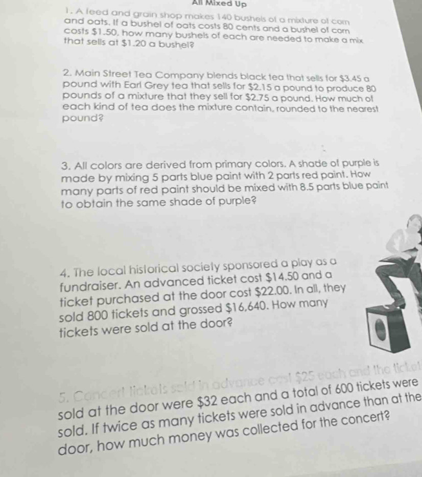 All Mixed Up 
). A feed and grain shop makes 140 bushels of a mixture of com 
and oats. If a bushel of oats costs 80 cents and a bushel of com 
costs $1.50, how many bushels of each are needed to make a mix 
that sells at $1.20 a bushel? 
2. Main Street Tea Company blends black tea that sells for $3.45 a 
pound with Earl Grey tea that sells for $2.15 a pound to produce 80
pounds of a mixture that they sell for $2.75 a pound. How much of 
each kind of tea does the mixture contain, rounded to the nearest 
pound? 
3. All colors are derived from primary colors. A shade of purple is 
made by mixing 5 parts blue paint with 2 parts red paint. How 
many parts of red paint should be mixed with 8.5 parts blue paint 
to obtain the same shade of purple? 
4. The local historical society sponsored a play as a 
fundraiser. An advanced ticket cost $14.50 and a 
ticket purchased at the door cost $22.00. In all, they 
sold 800 tickets and grossed $16,640. How many 
tickets were sold at the door? 
sold at the door were $32 each and a total of 600 tickets were 
sold. If twice as many tickets were sold in advance than at the 
door, how much money was collected for the concert?