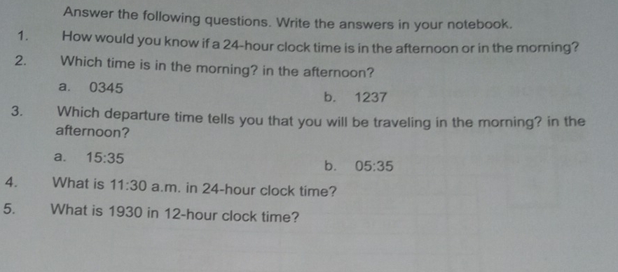 Answer the following questions. Write the answers in your notebook.
1. How would you know if a 24-hour clock time is in the afternoon or in the morning?
2. Which time is in the morning? in the afternoon?
a. 0345
b. 1237
3. Which departure time tells you that you will be traveling in the morning? in the
afternoon?
a. 15:35
b. 05:35
4. What is 11:30 a.m. in 24-hour clock time?
5. What is 1930 in 12-hour clock time?