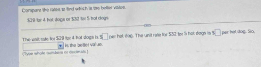 Compare the rates to find which is the better value.
$29 for 4 hot dogs or $32 for 5 hot dogs 
The unit rate for $29 for 4 hot dogs is s□ per hot dog. The unit rate for $32 for 5 hot dogs is s□ per hot dog. So, 
is the beter value. 
(Type whole numbers or decimals )