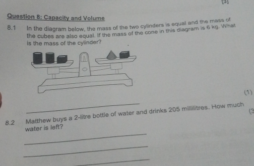 [3] 
Question 8: Capacity and Volume 
8.1 In the diagram below, the mass of the two cylinders is equal and the mass of 
the cubes are also equal. If the mass of the cone in this diagram is 6 kg. What 
is the mass of the cylinder? 
(1) 
_ 
8.2 Matthew buys a 2-litre bottle of water and drinks 205 millilitres. How much 
_ 
water is left? 
_ 
_