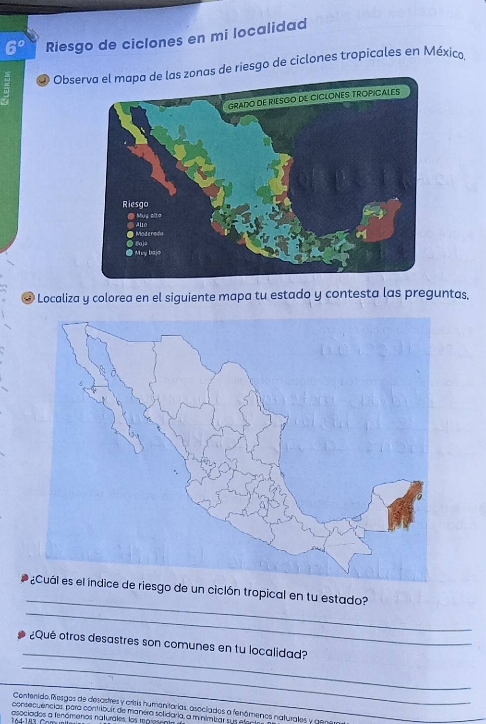 Riesgo de cíclones en mi localidad 
Obses zonas de riesgo de ciclones tropicales en México, 
* Localiza y colorea en el siguiente mapa tu estado y contesta las preguntas. 
_ 
riesgo de un ciclón tropical en tu estado? 
_ 
_ 
¿Qué otros desastres son comunes en tu localidad? 
_ 
_ 
Contenido. Riesgos de desastres y crisis humanitarias, asociados a fenómenos naturales y ae 
consecuencias, para contribuir de manera solidaria, a minimizar sus e 
asociados a fenómenos naturales, los repres 
164-183 (