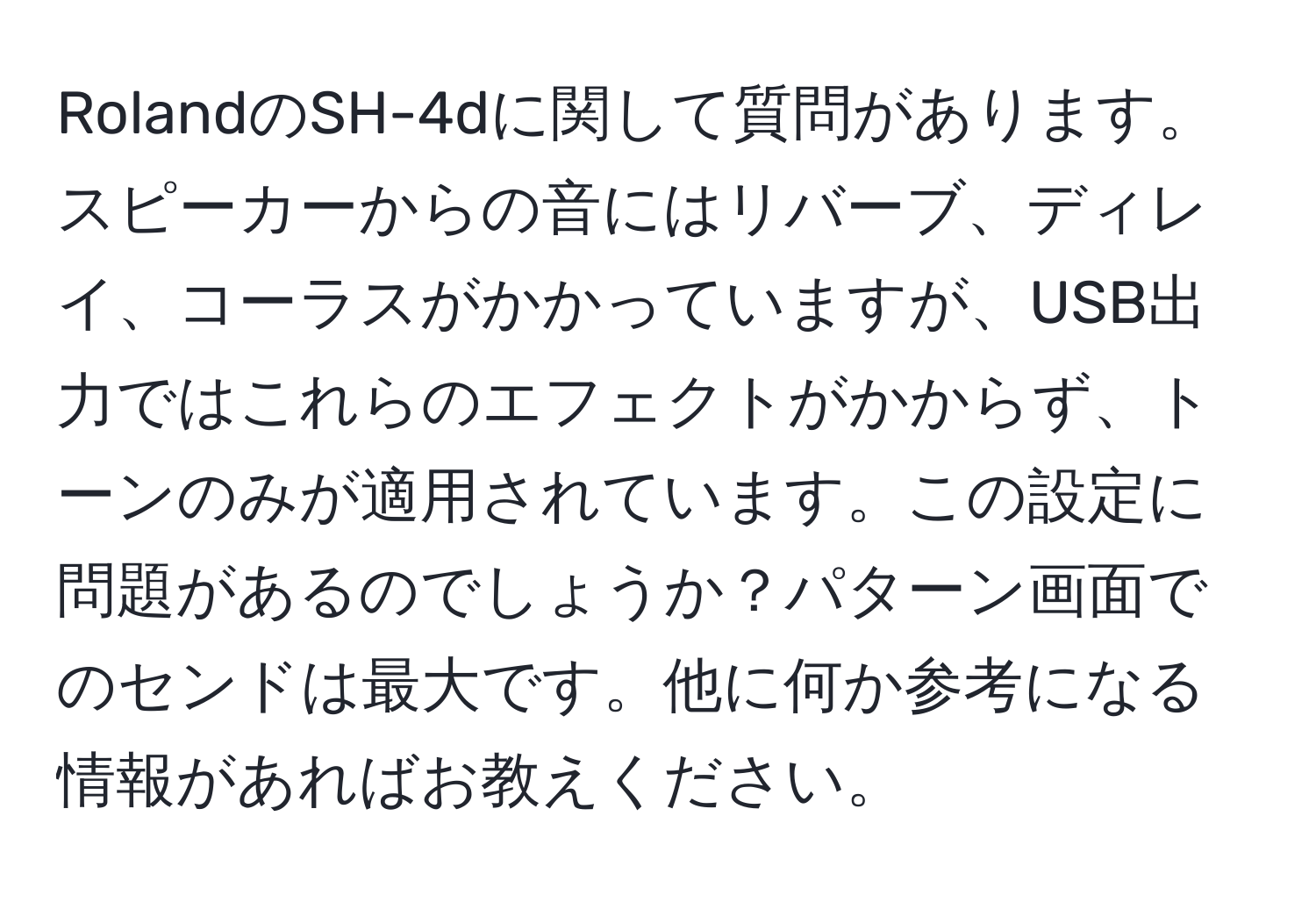 RolandのSH-4dに関して質問があります。スピーカーからの音にはリバーブ、ディレイ、コーラスがかかっていますが、USB出力ではこれらのエフェクトがかからず、トーンのみが適用されています。この設定に問題があるのでしょうか？パターン画面でのセンドは最大です。他に何か参考になる情報があればお教えください。