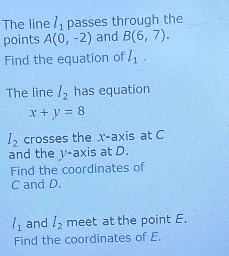 The line l_1 passes through the 
points A(0,-2) and B(6,7). 
Find the equation of l_1. 
The line l_2 has equation
x+y=8
l_2 crosses the x-axis at C
and the y-axis at D. 
Find the coordinates of
C and D.
l_1 and l_2 meet at the point E. 
Find the coordinates of E.