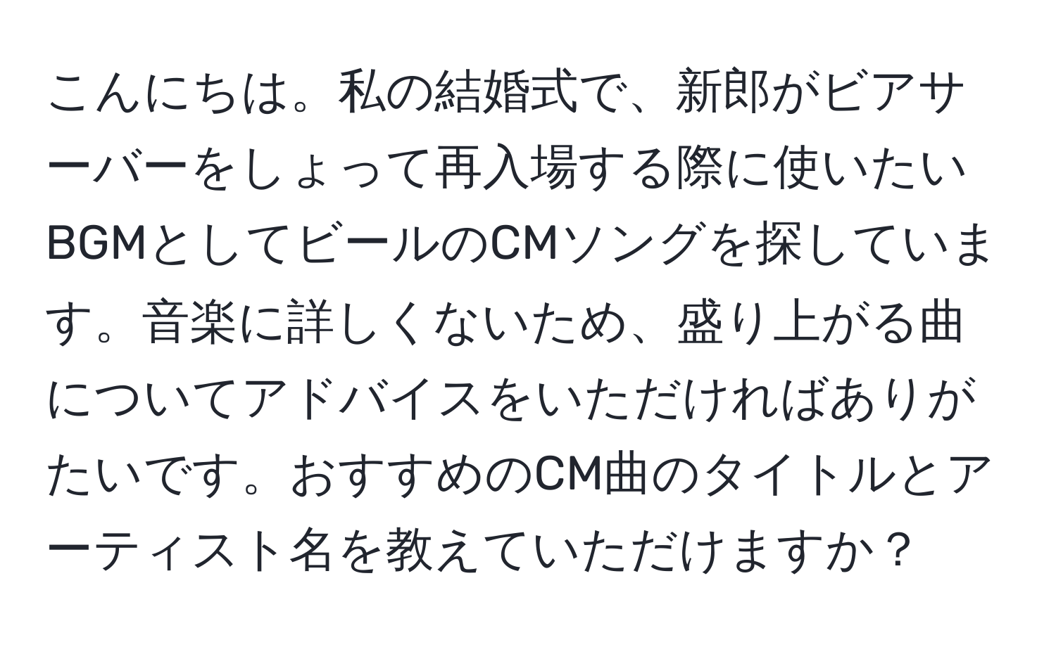 こんにちは。私の結婚式で、新郎がビアサーバーをしょって再入場する際に使いたいBGMとしてビールのCMソングを探しています。音楽に詳しくないため、盛り上がる曲についてアドバイスをいただければありがたいです。おすすめのCM曲のタイトルとアーティスト名を教えていただけますか？