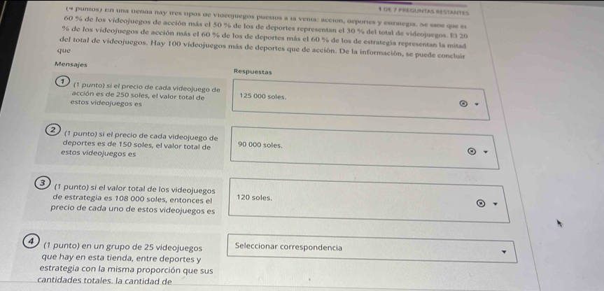 de 7 preGUntAs réstantes 
(= punos) En una tenda nay tres tipos de videojuegos puestos a la venia: acción, deportes y estralegia. Se sabe que el
60 % de los videojuegos de acción más el 50 % de los de deportes representan el 30 % del total de videojuegos. El 20
% de los videojuegos de acción más el 60 % de los de deportes más el 60 % de los de estrategia representan la mitad 
del total de videojuegos. Hay 100 videojuegos más de deportes que de acción. De la información, se puede concluir 
que 
Mensajes Respuestas 
¹ (1 punto) sí el precío de cada videojuego de 125 000 soles. 
acción es de 250 soles, el valor total de 
estos videojuegos es 
2 (1 punto) sí el precio de cada videojuego de 90 000 soles. 
deportes es de 150 soles, el valor total de 
estos videojuegos es 
3 (1 punto) si el valor total de los videojuegos 120 soles. 
de estrategia es 108 000 soles, entonces el 
precio de cada uno de estos videojuegos es 
(1 punto) en un grupo de 25 videojuegos Seleccionar correspondencia 
que hay en esta tienda, entre deportes y 
estrategia con la misma proporción que sus 
cantidades totales. la cantidad de