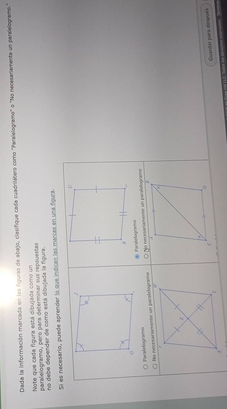 Dada la información marcada en las figuras de abajo, clasifique cada cuadrilátero como "Paralelogramo" o "No necesariamente un paralelogramo." 
Note que cada figura está dibujáda como un 
paralelogramo, pero para determinar sus repsuestas 
no debe depender de como está dibujada la figura. 
s marcas en una figura. 
Guardar para después 
x 
15 Mr Graw Hill LLC. Todos los derechos reservados. Términos