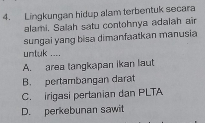 Lingkungan hidup alam terbentuk secara
alami. Salah satu contohnya adalah air
sungai yang bisa dimanfaatkan manusia
untuk ....
A. area tangkapan ikan laut
B. pertambangan darat
C. irigasi pertanian dan PLTA
D. perkebunan sawit