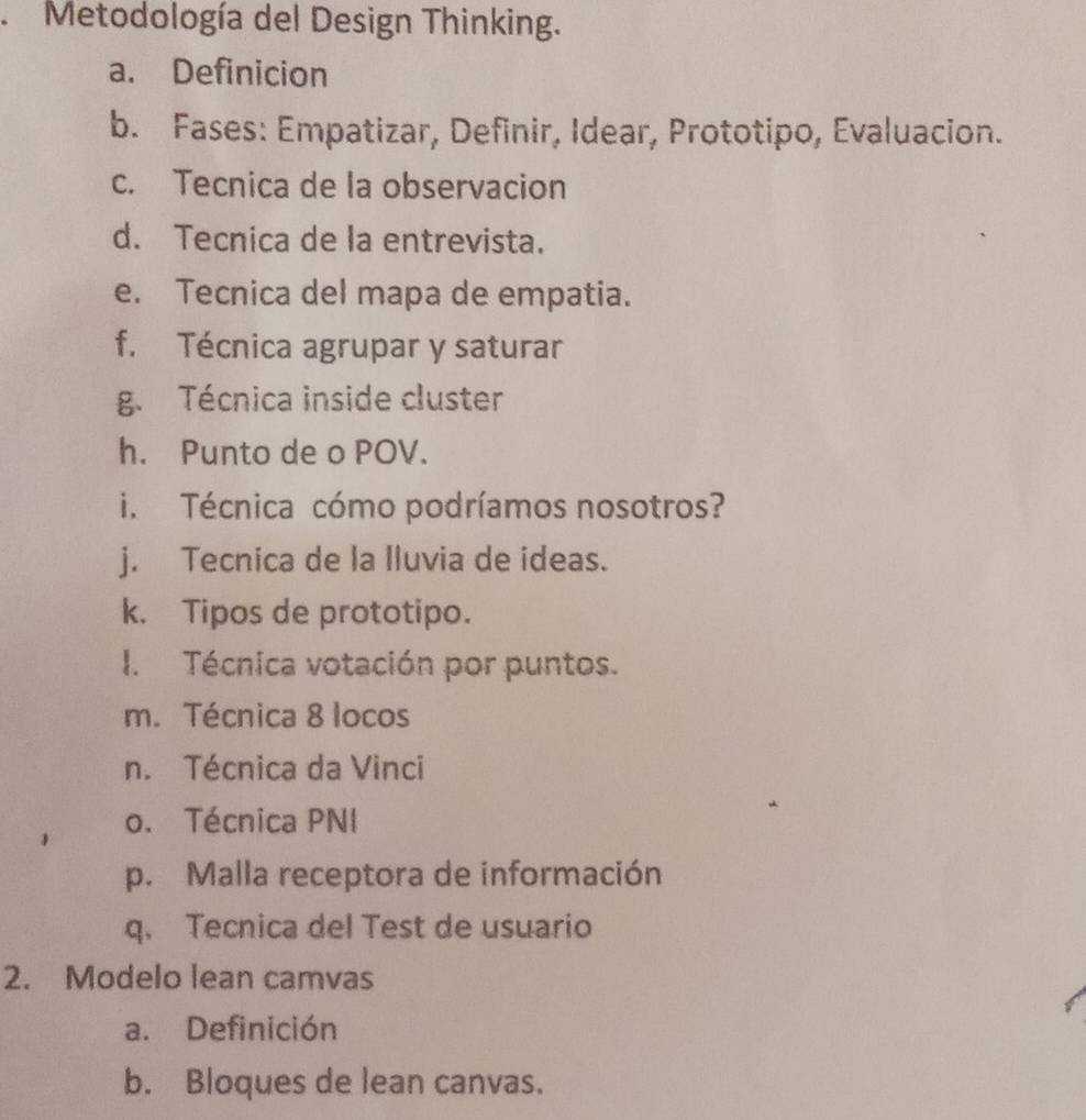 Metodología del Design Thinking.
a. Definicion
b. Fases: Empatizar, Definir, Idear, Prototipo, Evaluacion.
c. Tecnica de la observacion
d. Tecnica de la entrevista.
e. Tecnica del mapa de empatia.
f. Técnica agrupar y saturar
g. Técnica inside cluster
h. Punto de o POV.
i. Técnica cómo podríamos nosotros?
j. Tecnica de la lluvia de ideas.
k. Tipos de prototipo.
I. Técnica votación por puntos.
m. Técnica 8 locos
n. Técnica da Vinci
o. Técnica PNI
p. Malla receptora de información
q. Tecnica del Test de usuario
2. Modelo lean camvas
a. Definición
b. Bloques de lean canvas.