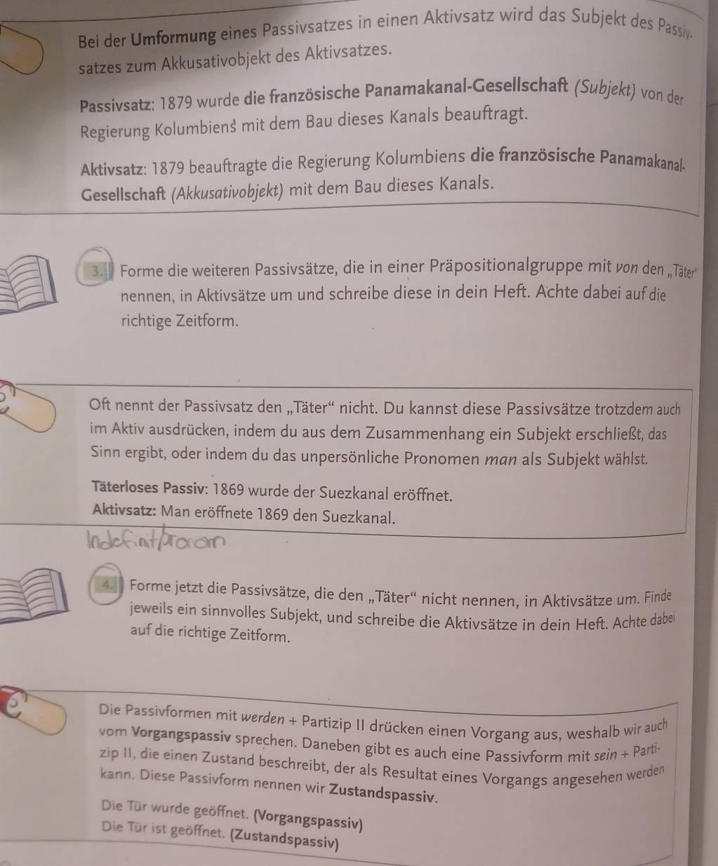 Bei der Umformung eines Passivsatzes in einen Aktivsatz wird das Subjekt des Passiv.
satzes zum Akkusativobjekt des Aktivsatzes.
Passivsatz: 1879 wurde die französische Panamakanal-Gesellschaft (Subjekt) von der
Regierung Kolumbiens mit dem Bau dieses Kanals beauftragt.
Aktivsatz: 1879 beauftragte die Regierung Kolumbiens die französische Panamakanale
Gesellschaft (Akkusativobjekt) mit dem Bau dieses Kanals.
3. 1 Forme die weiteren Passivsätze, die in einer Präpositionalgruppe mit von den ,,Täter''
nennen, in Aktivsätze um und schreibe diese in dein Heft. Achte dabei auf die
richtige Zeitform.
Oft nennt der Passivsatz den „Täter“ nicht. Du kannst diese Passivsätze trotzdem auch
im Aktiv ausdrücken, indem du aus dem Zusammenhang ein Subjekt erschließt, das
Sinn ergibt, oder indem du das unpersönliche Pronomen man als Subjekt wählst.
Täterloses Passiv: 1869 wurde der Suezkanal eröffnet.
Aktivsatz: Man eröffnete 1869 den Suezkanal.
4.1 Forme jetzt die Passivsätze, die den „Täter“ nicht nennen, in Aktivsätze um. Finde
jeweils ein sinnvolles Subjekt, und schreibe die Aktivsätze in dein Heft. Achte dabei
auf die richtige Zeitform.
Die Passivformen mit werden + Partizip II drücken einen Vorgang aus, weshalb wir auch
vom Vorgangspassiv sprechen. Daneben gibt es auch eine Passivform mit sein + Parti-
zip II, die einen Zustand beschreibt, der als Resultat eines Vorgangs angesehen werden
kann. Diese Passivform nennen wir Zustandspassiv.
Die Tür wurde geöffnet. (Vorgangspassiv)
Die Tür ist geöffnet. (Zustandspassiv)