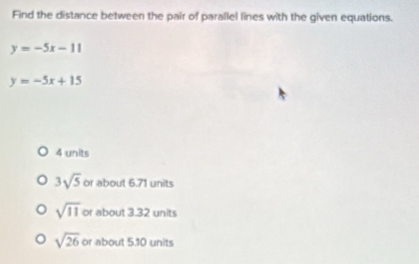 Find the distance between the pair of parallel lines with the given equations.
y=-5x-11
y=-5x+15
4 units
3sqrt(5) or about 6.71 units
sqrt(11) or about 3.32 units
sqrt(26) or about 5.10 units