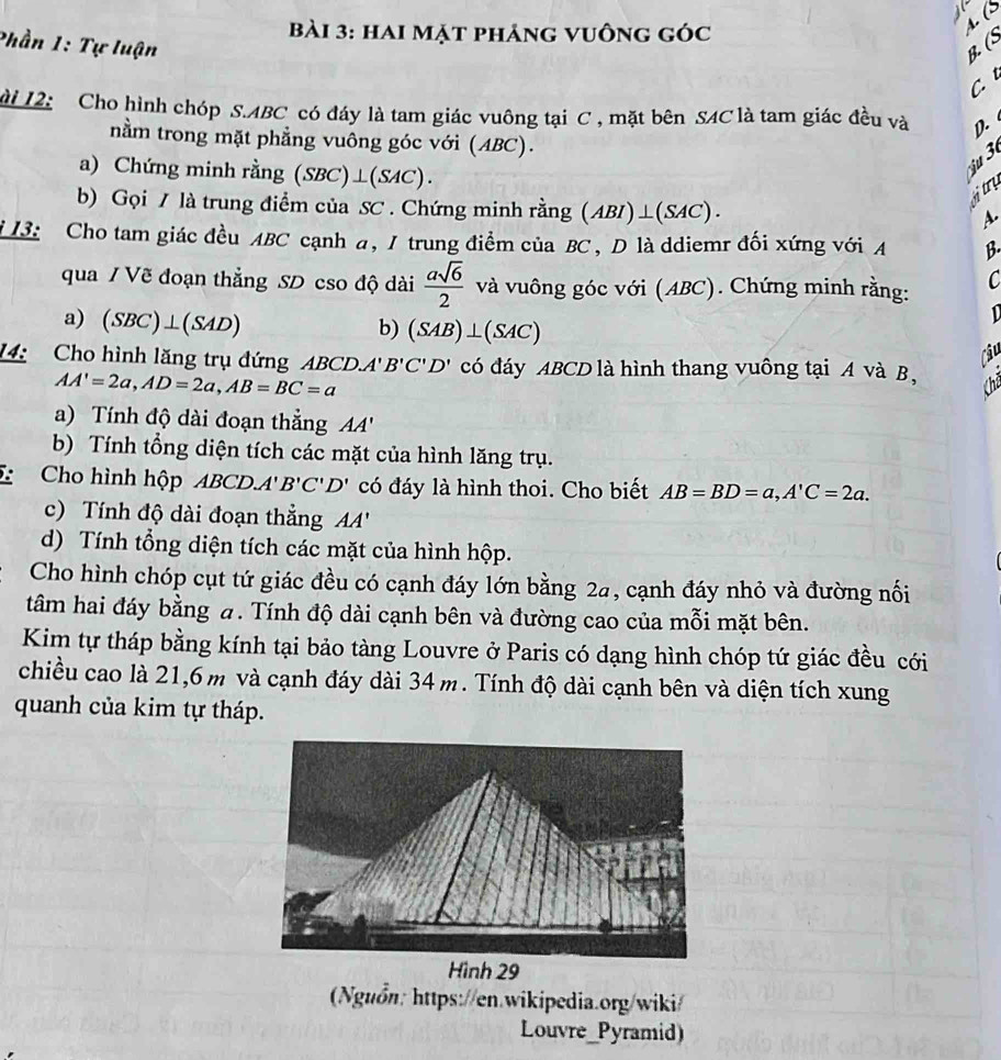 hai mặt phảng vuông góc
A (S
Phần 1: Tự luận B. (S
C 
ài 12: Cho hình chóp S.ABC có đáy là tam giác vuông tại C , mặt bên SAC là tam giác đều và   
nằm trong mặt phẳng vuông góc với (ABC).
a) Chứng minh rằng (SB C) ⊥ ( (SAC) .
'u  
b) Gọi / là trung điểm của SC . Chứng minh rằng (ABI)⊥(SAC).
  
a
i 13: Cho tam giác đều ABC cạnh a, 1 trung điểm của BC , D là ddiemr đối xứng với A B.
qua / Vẽ đoạn thẳng SD cso độ dài  asqrt(6)/2  và vuông góc với (ABC). Chứng minh rằng: C
a) (SBC)⊥ (SAD)
D
b) (SAB)⊥ (SAC)
Câu
14: Cho hình lăng trụ đứng AB CD.A'B'C'D' có đáy ABCD là hình thang vuông tại A và B,
AA'=2a,AD=2a,AB=BC=a Chả
a) Tính độ dài đoạn thẳng AA'
b) Tính tổng diện tích các mặt của hình lăng trụ.
Cho hình hộp ABCD. A'B'C'D' có đáy là hình thoi. Cho biết AB=BD=a,A'C=2a.
c)  Tính độ dài đoạn thắng ''
d) Tính tổng diện tích các mặt của hình hộp.
Cho hình chóp cụt tứ giác đều có cạnh đáy lớn bằng 2a, cạnh đáy nhỏ và đường nối
tâm hai đáy bằng a. Tính độ dài cạnh bên và đường cao của mỗi mặt bên.
Kim tự tháp bằng kính tại bảo tàng Louvre ở Paris có dạng hình chóp tứ giác đều cới
chiều cao là 21,6 m và cạnh đáy dài 34 m. Tính độ dài cạnh bên và diện tích xung
quanh của kim tự tháp.
(Nguồn: https://en.wikipedia.org/wiki/
Louvre_Pyramid)