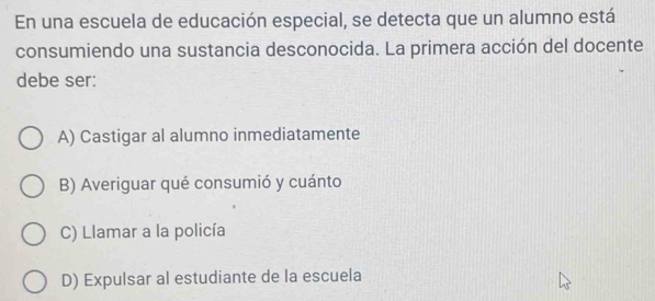 En una escuela de educación especial, se detecta que un alumno está
consumiendo una sustancia desconocida. La primera acción del docente
debe ser:
A) Castigar al alumno inmediatamente
B) Averiguar qué consumió y cuánto
C) Llamar a la policía
D) Expulsar al estudiante de la escuela