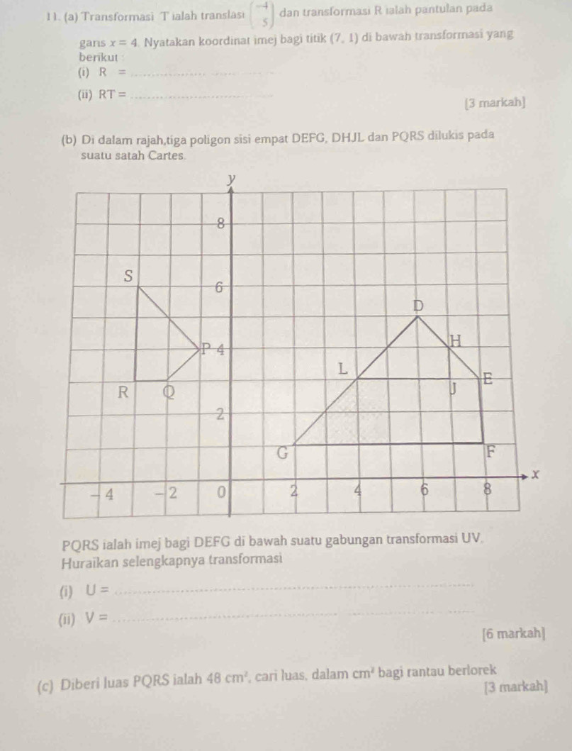 1 1. (a) Transformasi T ialah translasi beginpmatrix -4 5endpmatrix dan transformasi R ialah pantulan pada 
gans x=4 Nyatakan koordinat imej bagi titik (7,1) di bawah transformasi yang 
berikut 
(i) R= _ 
(ii) RT= _ 
[3 markah] 
(b) Di dalam rajah,tiga poligon sisi empat DEFG, DHJL dan PQRS dilukis pada 
suatu satah Cartes.
PQRS ialah imej bagi DEFG di bawah suatu gabungan transformasi UV. 
Huraikan selengkapnya transformasi 
(i) U=
_ 
(ii) V=
_ 
[6 markah] 
(c) Diberi luas PQRS ialah 48cm^2 , cari luas, dalam cm^2 bagi rantau berlorek 
[3 markah]