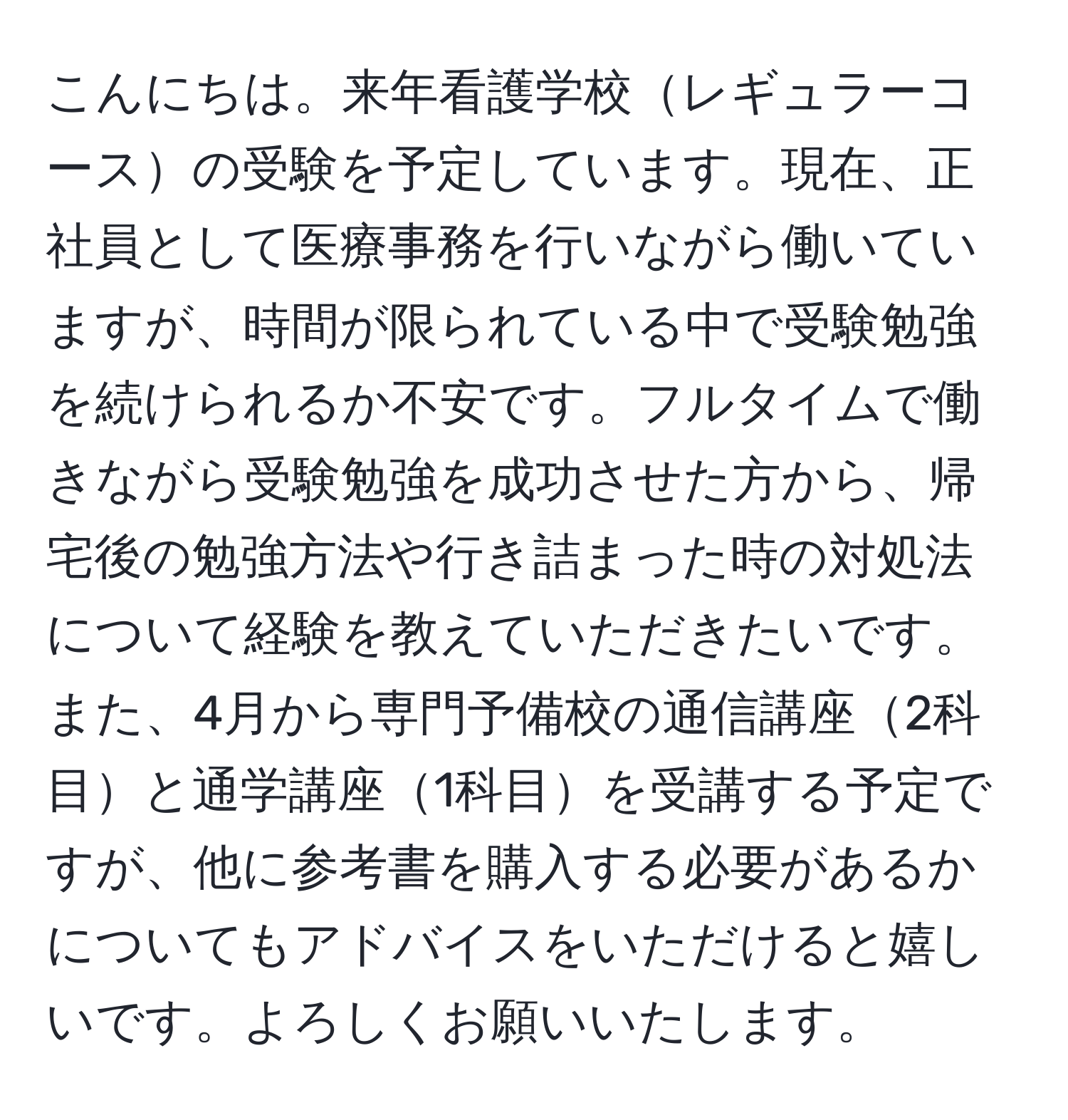 こんにちは。来年看護学校レギュラーコースの受験を予定しています。現在、正社員として医療事務を行いながら働いていますが、時間が限られている中で受験勉強を続けられるか不安です。フルタイムで働きながら受験勉強を成功させた方から、帰宅後の勉強方法や行き詰まった時の対処法について経験を教えていただきたいです。また、4月から専門予備校の通信講座2科目と通学講座1科目を受講する予定ですが、他に参考書を購入する必要があるかについてもアドバイスをいただけると嬉しいです。よろしくお願いいたします。