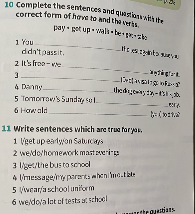 Complete the sentences and questions with the 
correct form of have to and the verbs. 
pay • get up • walk • be • get • take 
_ 
1 You 
didn’t pass it. 
the test again because you 
2 It's free - we 
_3 
_ 
anything for it. 
(Dad) a visa to go to Russia? 
4 Danny_ 
the dog every day - it’s his job. 
5 Tomorrow’s Sunday so I _early. 
6 How old_ (you) to drive? 
11 Write sentences which are true for you. 
1 I/get up early/on Saturdays 
2 we/do/homework most evenings 
3 I/get/the bus to school 
4 I/message/my parents when I’m out late 
5 I/wear/a school uniform 
6 we/do/a lot of tests at school 
wer the guestions.