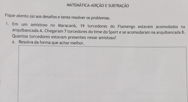 MATEMÁTICA-ADIÇÃO E SUBTRAÇÃO 
Fique atento (a) aos desafios e tente resolver os problemas. 
1. Em um amistoso no Maracanã, 19 torcedores do Flamengo estavam acomodados na 
arquibancada A. Chegaram 7 torcedores do time do Sport e se acomodaram na arquibancada B. 
Quantos torcedores estavam presentes nesse amistoso? 
a. Resolva da forma que achar melhor.